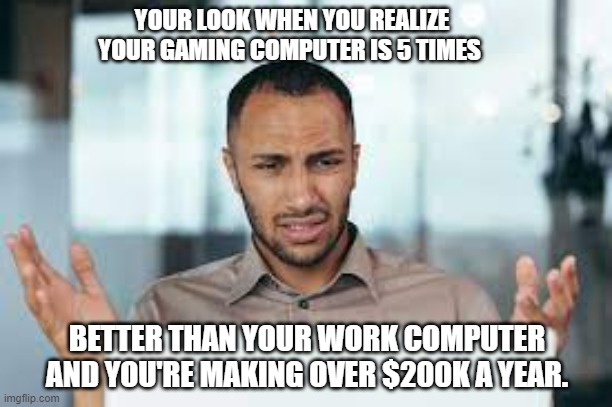meme by Brad gaming computer vs. work computer | YOUR LOOK WHEN YOU REALIZE YOUR GAMING COMPUTER IS 5 TIMES; BETTER THAN YOUR WORK COMPUTER AND YOU'RE MAKING OVER $200K A YEAR. | image tagged in gaming,pc gaming,funny memes,work sucks,humor,funny | made w/ Imgflip meme maker