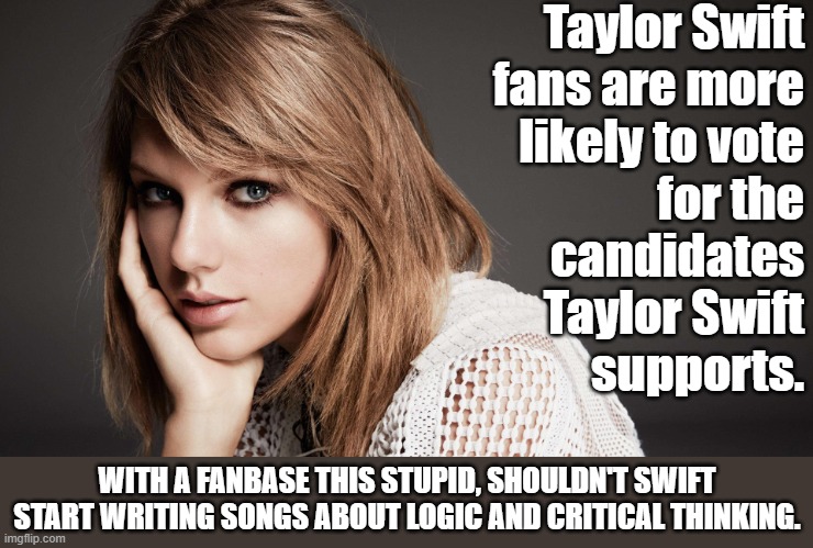 Not all Taylor Swift fans are stupid but a survey found that most will do whatever she does.  She's a libera so you do the math. | Taylor Swift
fans are more
likely to vote
for the
candidates
Taylor Swift
supports. WITH A FANBASE THIS STUPID, SHOULDN'T SWIFT START WRITING SONGS ABOUT LOGIC AND CRITICAL THINKING. | image tagged in sheep,braindead,stupidity | made w/ Imgflip meme maker