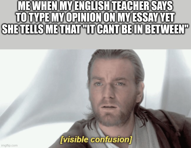 its not my opinion then? | ME WHEN MY ENGLISH TEACHER SAYS TO TYPE MY OPINION ON MY ESSAY YET SHE TELLS ME THAT "IT CANT BE IN BETWEEN" | image tagged in obi-wan visible confusion,school,middle school,why,anger | made w/ Imgflip meme maker
