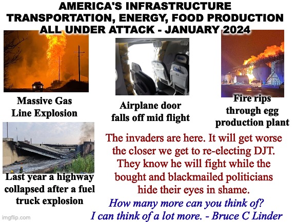 US Infrastructure Under Attack | AMERICA'S INFRASTRUCTURE
TRANSPORTATION, ENERGY, FOOD PRODUCTION
ALL UNDER ATTACK - JANUARY 2024; Fire rips through egg production plant; Massive Gas Line Explosion; Airplane door falls off mid flight; The invaders are here. It will get worse
the closer we get to re-electing DJT.
They know he will fight while the
bought and blackmailed politicians
hide their eyes in shame. Last year a highway
collapsed after a fuel
truck explosion; How many more can you think of?
I can think of a lot more. - Bruce C Linder | image tagged in infrastructure,transportation,energy,food production,open borders,donald trump | made w/ Imgflip meme maker