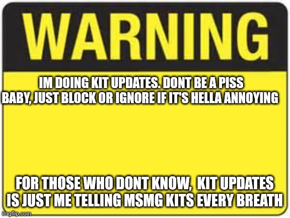 blank warning sign | IM DOING KIT UPDATES. DONT BE A PISS BABY, JUST BLOCK OR IGNORE IF IT'S HELLA ANNOYING; FOR THOSE WHO DONT KNOW,  KIT UPDATES IS JUST ME TELLING MSMG KITS EVERY BREATH | image tagged in blank warning sign | made w/ Imgflip meme maker