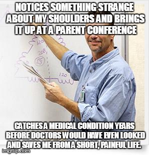 Good Guy Teacher | NOTICES SOMETHING STRANGE ABOUT MY SHOULDERS AND BRINGS IT UP AT A PARENT CONFERENCE CATCHES A MEDICAL CONDITION YEARS BEFORE DOCTORS WOULD  | image tagged in good guy teacher,AdviceAnimals | made w/ Imgflip meme maker
