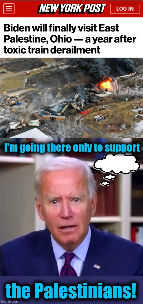 Slow Joe's mixed up again | I'm going there only to support; the Palestinians! | image tagged in slow joe biden dementia face,east palestine ohio,palestinians,derailment,democrats | made w/ Imgflip meme maker