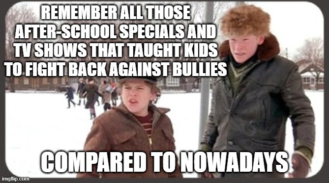 Christmas story bully | REMEMBER ALL THOSE AFTER-SCHOOL SPECIALS AND TV SHOWS THAT TAUGHT KIDS TO FIGHT BACK AGAINST BULLIES COMPARED TO NOWADAYS | image tagged in christmas story bully | made w/ Imgflip meme maker