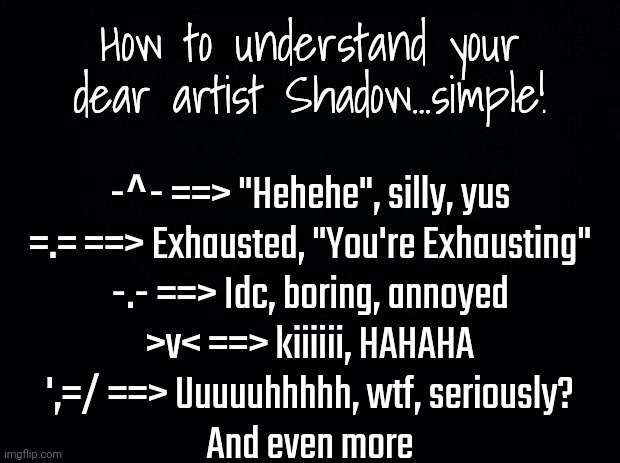 Feel free to ask questions | How to understand your dear artist Shadow...simple! -^- ==> "Hehehe", silly, yus
=.= ==> Exhausted, "You're Exhausting"
-.- ==> Idc, boring, annoyed
>v< ==> kiiiiii, HAHAHA
',=/ ==> Uuuuuhhhhh, wtf, seriously?
And even more | image tagged in black background | made w/ Imgflip meme maker