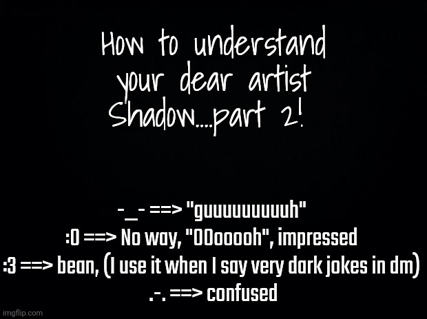 Black background | How to understand your dear artist Shadow....part 2! -_- ==> "guuuuuuuuuh" 
:0 ==> No way, "OOooooh", impressed 
:3 ==> bean, (I use it when I say very dark jokes in dm) 
.-. ==> confused | image tagged in black background | made w/ Imgflip meme maker