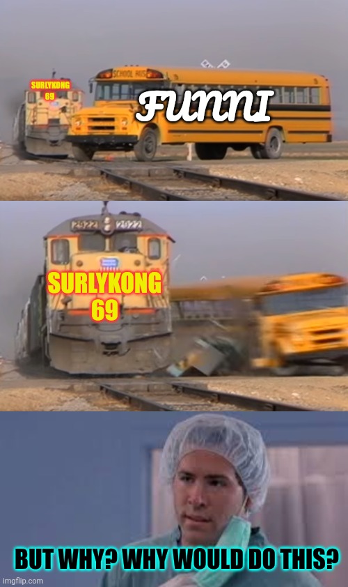 Goodbye funni | SURLYKONG 69; FUNNI; SURLYKONG 69; BUT WHY? WHY WOULD DO THIS? | image tagged in a train hitting a school bus,but why,say goodbye,to the funni | made w/ Imgflip meme maker