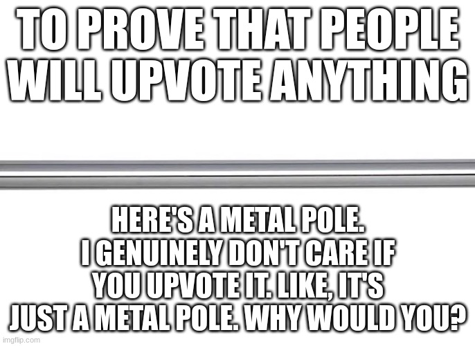 why? | TO PROVE THAT PEOPLE WILL UPVOTE ANYTHING; HERE'S A METAL POLE. I GENUINELY DON'T CARE IF YOU UPVOTE IT. LIKE, IT'S JUST A METAL POLE. WHY WOULD YOU? | image tagged in if you read this tag you are cursed,you should kill yourself now | made w/ Imgflip meme maker