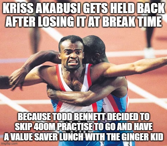 KRISS AKABUSI GETS HELD BACK AFTER LOSING IT AT BREAK TIME; BECAUSE TODD BENNETT DECIDED TO SKIP 400M PRACTISE TO GO AND HAVE A VALUE SAVER LUNCH WITH THE GINGER KID | made w/ Imgflip meme maker