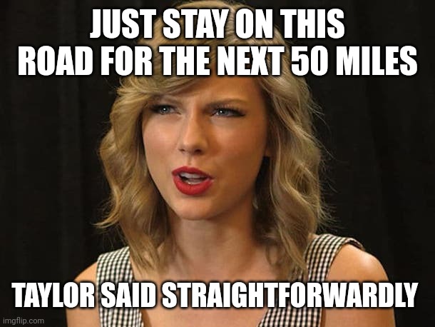 Taylor said straightforwardly | JUST STAY ON THIS ROAD FOR THE NEXT 50 MILES; TAYLOR SAID STRAIGHTFORWARDLY | image tagged in taylor swiftie | made w/ Imgflip meme maker