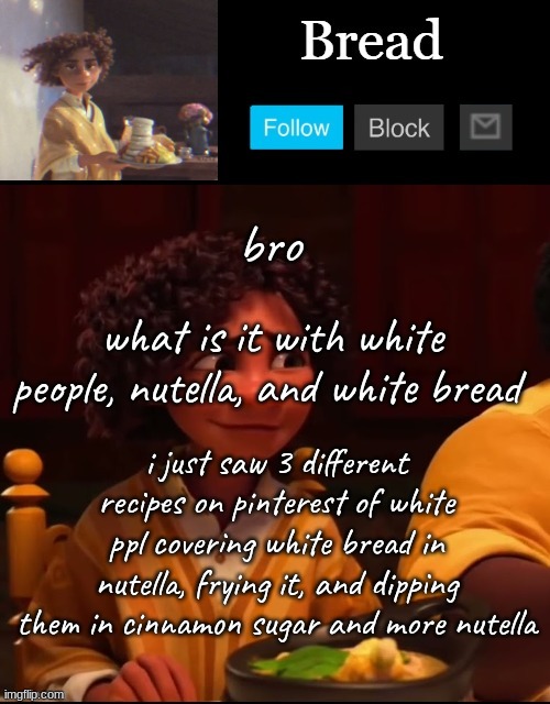 and they were three completely different recipes too tryna make different things | bro; what is it with white people, nutella, and white bread; i just saw 3 different recipes on pinterest of white ppl covering white bread in nutella, frying it, and dipping them in cinnamon sugar and more nutella | image tagged in bread camilo temp ty yachi | made w/ Imgflip meme maker