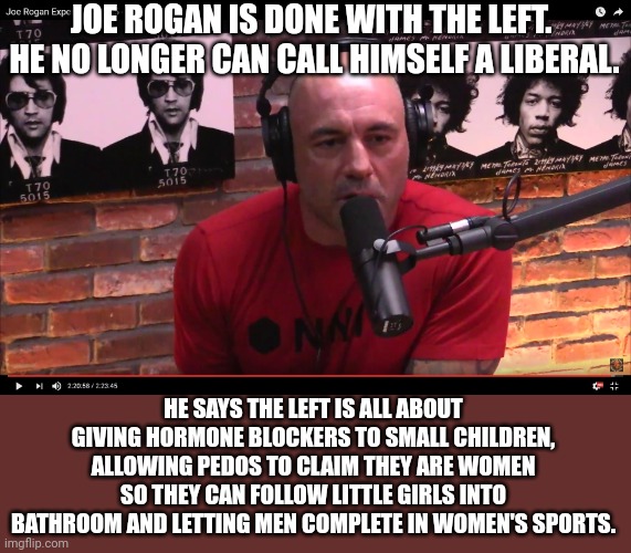 I would just like to remind libs, before you brush him off, that Rogan has the most popular podcast in the country. | JOE ROGAN IS DONE WITH THE LEFT.  HE NO LONGER CAN CALL HIMSELF A LIBERAL. HE SAYS THE LEFT IS ALL ABOUT GIVING HORMONE BLOCKERS TO SMALL CHILDREN, ALLOWING PEDOS TO CLAIM THEY ARE WOMEN SO THEY CAN FOLLOW LITTLE GIRLS INTO BATHROOM AND LETTING MEN COMPLETE IN WOMEN'S SPORTS. | image tagged in joe rogan,leaving the left,the left is irrational | made w/ Imgflip meme maker