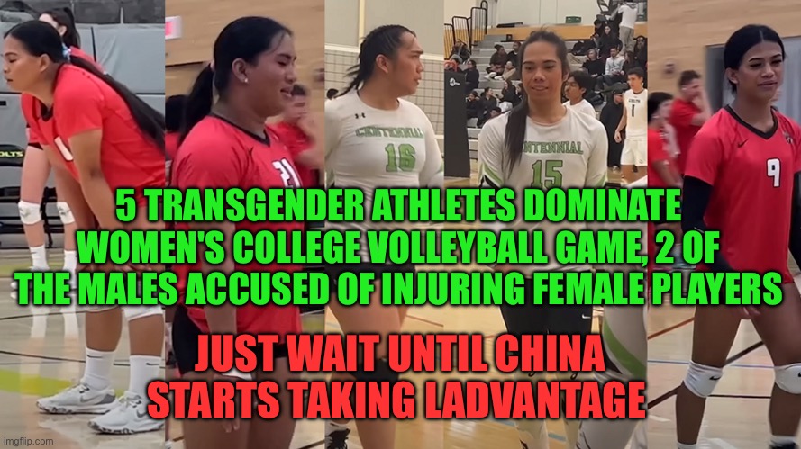China can’t wait to get men in women’s sports. | 5 TRANSGENDER ATHLETES DOMINATE WOMEN'S COLLEGE VOLLEYBALL GAME, 2 OF THE MALES ACCUSED OF INJURING FEMALE PLAYERS; JUST WAIT UNTIL CHINA STARTS TAKING LADVANTAGE | image tagged in china,cheater,trans,sports,unfair | made w/ Imgflip meme maker