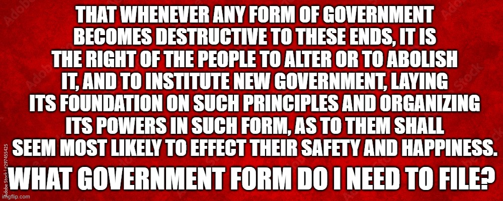 What form is overthrow the Government | THAT WHENEVER ANY FORM OF GOVERNMENT BECOMES DESTRUCTIVE TO THESE ENDS, IT IS THE RIGHT OF THE PEOPLE TO ALTER OR TO ABOLISH IT, AND TO INSTITUTE NEW GOVERNMENT, LAYING ITS FOUNDATION ON SUCH PRINCIPLES AND ORGANIZING ITS POWERS IN SUCH FORM, AS TO THEM SHALL SEEM MOST LIKELY TO EFFECT THEIR SAFETY AND HAPPINESS. WHAT GOVERNMENT FORM DO I NEED TO FILE? | image tagged in government corruption,corruption,american revolution,patriotism,make america great again,maga | made w/ Imgflip meme maker