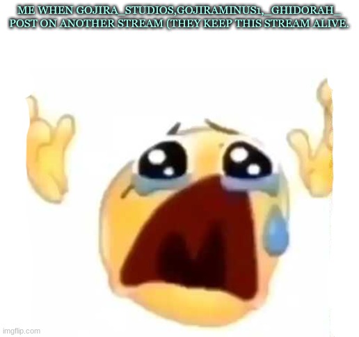 cursed crying emoji | ME WHEN GOJIRA_STUDIOS,GOJIRAMINUS1,_GHIDORAH_ POST ON ANOTHER STREAM (THEY KEEP THIS STREAM ALIVE. | image tagged in cursed crying emoji | made w/ Imgflip meme maker