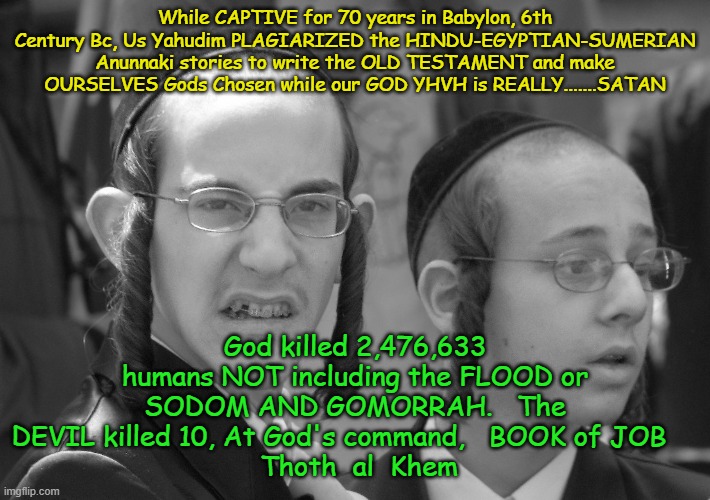 GODS CHOSEN PEOPLE | While CAPTIVE for 70 years in Babylon, 6th Century Bc, Us Yahudim PLAGIARIZED the HINDU-EGYPTIAN-SUMERIAN Anunnaki stories to write the OLD TESTAMENT and make OURSELVES Gods Chosen while our GOD YHVH is REALLY.......SATAN; God killed 2,476,633 humans NOT including the FLOOD or SODOM AND GOMORRAH.   The DEVIL killed 10, At God's command,   BOOK of JOB    
 Thoth  al  Khem | image tagged in yahudites,yahudim,yashua h notzri v melech h yahudim,jesus christ | made w/ Imgflip meme maker