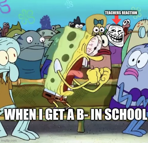 Spongebob Yelling | TEACHERS REACTION; WHEN I GET A B- IN SCHOOL | image tagged in spongebob yelling | made w/ Imgflip meme maker