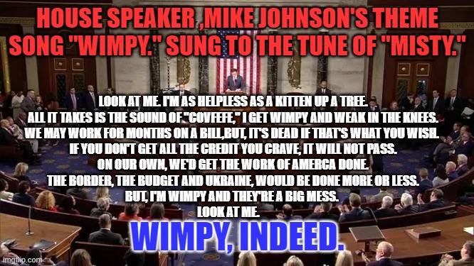 If Johnson worked for the Trump Winery, he would be Chief Cork Soaker. | HOUSE SPEAKER ,MIKE JOHNSON'S THEME SONG "WIMPY." SUNG TO THE TUNE OF "MISTY."; LOOK AT ME. I'M AS HELPLESS AS A KITTEN UP A TREE.
ALL IT TAKES IS THE SOUND OF "COVFEFE," I GET WIMPY AND WEAK IN THE KNEES.
WE MAY WORK FOR MONTHS ON A BILL,BUT, IT'S DEAD IF THAT'S WHAT YOU WISH. 
IF YOU DON'T GET ALL THE CREDIT YOU CRAVE, IT WILL NOT PASS.
ON OUR OWN, WE'D GET THE WORK OF AMERCA DONE.
THE BORDER, THE BUDGET AND UKRAINE, WOULD BE DONE MORE OR LESS.
BUT, I'M WIMPY AND THEY'RE A BIG MESS. 
LOOK AT ME. WIMPY, INDEED. | image tagged in politics | made w/ Imgflip meme maker