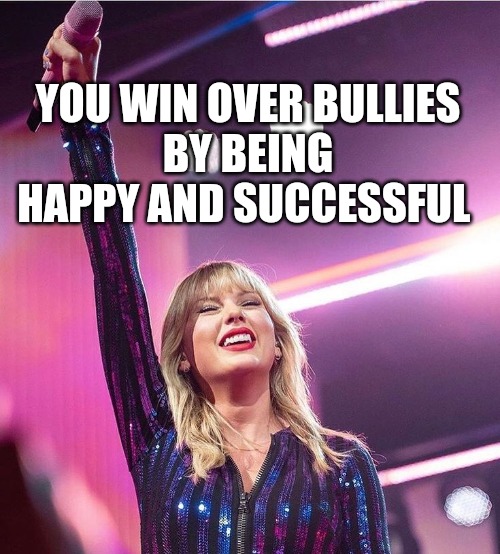 Win over bullies | YOU WIN OVER BULLIES
BY BEING
HAPPY AND SUCCESSFUL | image tagged in taylor swift,taylor swiftie,happiness | made w/ Imgflip meme maker