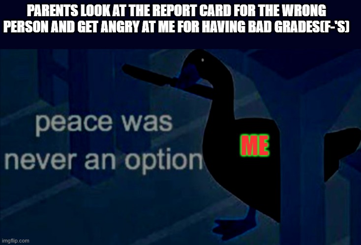 Report card horror | PARENTS LOOK AT THE REPORT CARD FOR THE WRONG PERSON AND GET ANGRY AT ME FOR HAVING BAD GRADES(F-'S); ME | image tagged in untitled goose peace was never an option | made w/ Imgflip meme maker