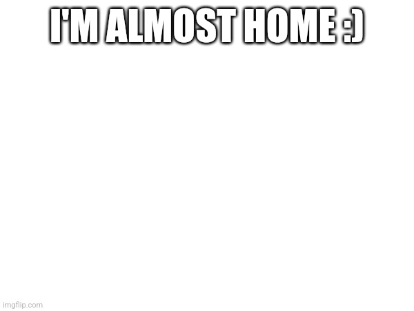 I'M ALMOST HOME :) | made w/ Imgflip meme maker