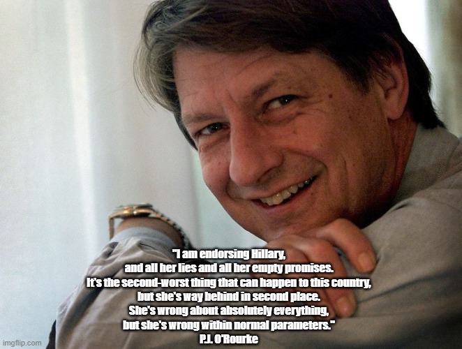P.J. O'Rourke Made The Single Most Insightful Comment During The 2016 Presidential Election | "I am endorsing Hillary, 
and all her lies and all her empty promises. 
It's the second-worst thing that can happen to this country, 
but she's way behind in second place. 
She's wrong about absolutely everything, 
but she's wrong within normal parameters." 
P.J. O'Rourke | image tagged in hillary clinton,political insight,2016 us presidential election,pj orourke | made w/ Imgflip meme maker