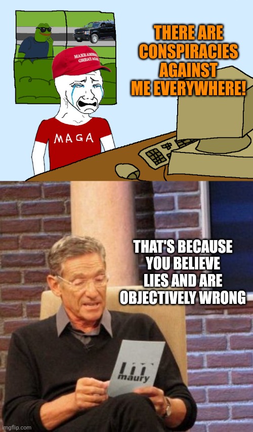 THERE ARE CONSPIRACIES AGAINST ME EVERYWHERE! THAT'S BECAUSE YOU BELIEVE LIES AND ARE OBJECTIVELY WRONG | image tagged in crying maga,maury lie detector,maybe you're the problem | made w/ Imgflip meme maker