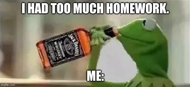 Kermit The Frog Drinking Vodka | I HAD TOO MUCH HOMEWORK. ME: | image tagged in kermit the frog drinking vodka | made w/ Imgflip meme maker