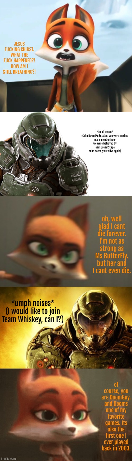 Team Whiskey POV:Jade hires Doomguy after respawning from being betrayed by Team Dreamscape | JESUS FUCKING CHIRST. WHAT THE FUCK HAPPENED?! HOW AM I STILL BREATHING?! *Umph noises*

(Calm Down Ms Foxston, you were mashed into a  meat grinder. we were betrayed by Team DreamScape, calm down, your alive again); oh, well glad I cant die forever. I'm not as strong as Ms ButterFly. but her and I cant even die. *umph noises*
(I would like to join Team Whiskey, can I?); of course, you are DoomGuy. and Dooms one of my favorite games. Its also the first one I ever played back in 2003. | image tagged in team whiskey,news,cartoon,doomguy | made w/ Imgflip meme maker