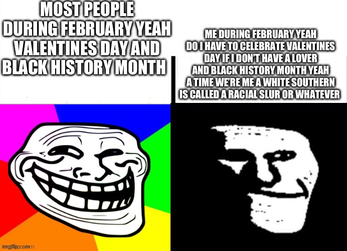 I am not a rascit but you guys call every white you see a tacit only the whites in the south of the us | MOST PEOPLE DURING FEBRUARY YEAH VALENTINES DAY AND BLACK HISTORY MONTH; ME DURING FEBRUARY YEAH DO I HAVE TO CELEBRATE VALENTINES DAY IF I DON’T HAVE A LOVER AND BLACK HISTORY MONTH YEAH A TIME WE’RE ME A WHITE SOUTHERN IS CALLED A RACIAL SLUR OR WHATEVER | image tagged in happy troll to sad troll | made w/ Imgflip meme maker