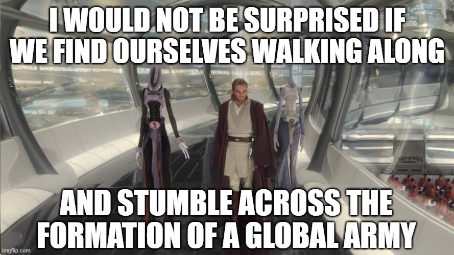 obi wan kamino | I WOULD NOT BE SURPRISED IF WE FIND OURSELVES WALKING ALONG; AND STUMBLE ACROSS THE FORMATION OF A GLOBAL ARMY | image tagged in obi wan kamino | made w/ Imgflip meme maker