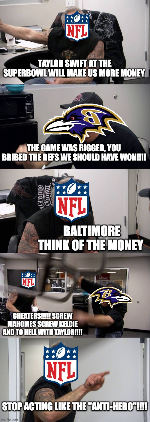 the chiefs | TAYLOR SWIFT AT THE SUPERBOWL WILL MAKE US MORE MONEY; THE GAME WAS RIGGED, YOU BRIBED THE REFS WE SHOULD HAVE WON!!!! BALTIMORE THINK OF THE MONEY; CHEATERS!!!!! SCREW MAHOMES SCREW KELCIE AND TO HELL WITH TAYLOR!!!! STOP ACTING LIKE THE "ANTI-HERO"!!!! | image tagged in memes,american chopper argument | made w/ Imgflip meme maker