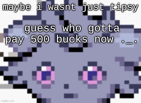 ficken | maybe i wasnt just tipsy; guess who gotta pay 500 bucks now ._. | image tagged in espurr dead inside | made w/ Imgflip meme maker