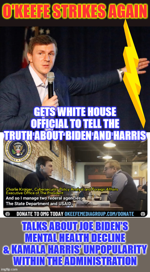 “they can't say it publicly” the WH wants to replace Harris and confirms Biden's mental decline | O'KEEFE STRIKES AGAIN; GETS WHITE HOUSE OFFICIAL TO TELL THE TRUTH ABOUT BIDEN AND HARRIS; TALKS ABOUT JOE BIDEN’S MENTAL HEALTH DECLINE & KAMALA HARRIS’ UNPOPULARITY WITHIN THE ADMINISTRATION | image tagged in james o'keefe,white house,dirty secrets exposed,footage in comments | made w/ Imgflip meme maker