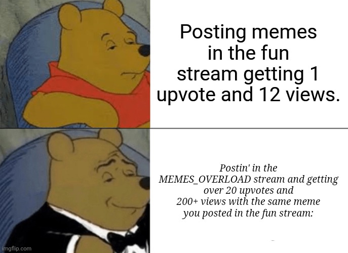 You get more views and upvotes on MEMES_OVERLOAD trust me. | Posting memes in the fun stream getting 1 upvote and 12 views. Postin' in the MEMES_OVERLOAD stream and getting over 20 upvotes and 200+ views with the same meme you posted in the fun stream: | image tagged in memes,tuxedo winnie the pooh,meme,funny,fun | made w/ Imgflip meme maker