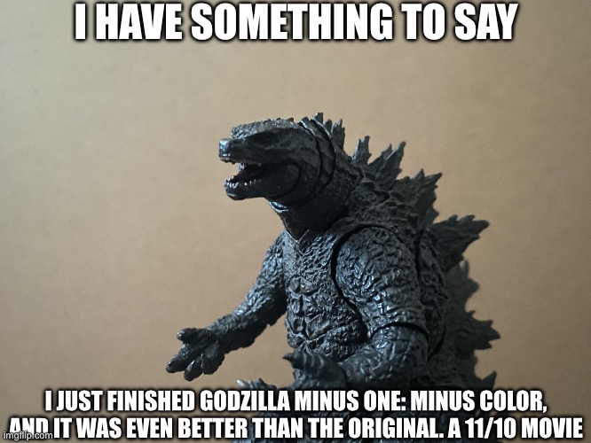 It was so good | I HAVE SOMETHING TO SAY; I JUST FINISHED GODZILLA MINUS ONE: MINUS COLOR, AND IT WAS EVEN BETTER THAN THE ORIGINAL. A 11/10 MOVIE | image tagged in just curious godzilla edition,godzilla minus one minus color | made w/ Imgflip meme maker