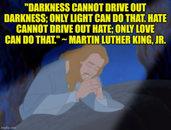 Jesus Praying | "DARKNESS CANNOT DRIVE OUT DARKNESS; ONLY LIGHT CAN DO THAT. HATE CANNOT DRIVE OUT HATE; ONLY LOVE CAN DO THAT." ~ MARTIN LUTHER KING, JR. | image tagged in jesus praying | made w/ Imgflip meme maker