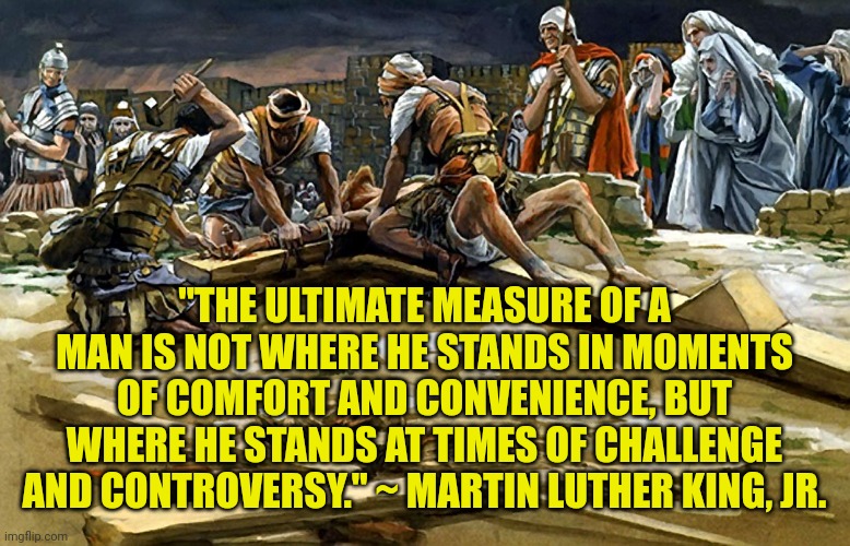 Being nailed to the cross | "THE ULTIMATE MEASURE OF A MAN IS NOT WHERE HE STANDS IN MOMENTS OF COMFORT AND CONVENIENCE, BUT WHERE HE STANDS AT TIMES OF CHALLENGE AND CONTROVERSY." ~ MARTIN LUTHER KING, JR. | image tagged in being nailed to the cross | made w/ Imgflip meme maker