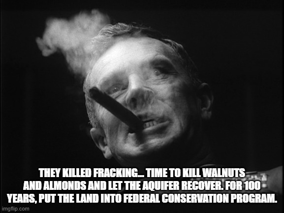 General Ripper (Dr. Strangelove) | THEY KILLED FRACKING... TIME TO KILL WALNUTS AND ALMONDS AND LET THE AQUIFER RECOVER. FOR 100 YEARS, PUT THE LAND INTO FEDERAL CONSERVATION  | image tagged in general ripper dr strangelove | made w/ Imgflip meme maker