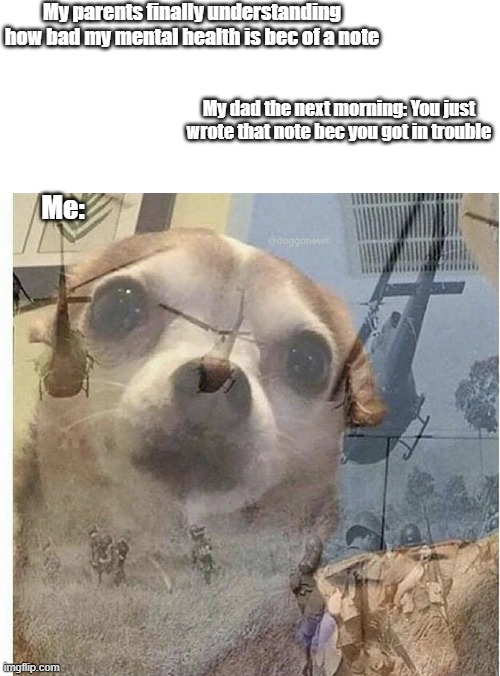 :'] | My parents finally understanding how bad my mental health is bec of a note; My dad the next morning: You just wrote that note bec you got in trouble; Me: | image tagged in ptsd chihuahua | made w/ Imgflip meme maker