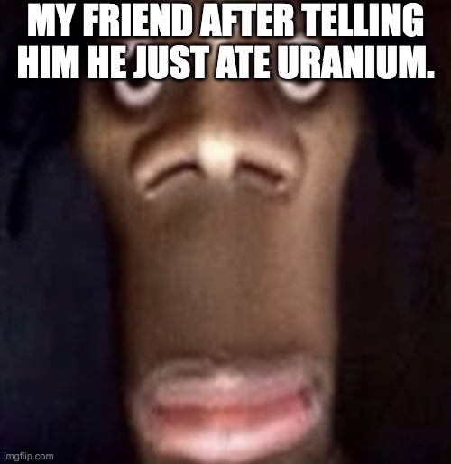 Quandale dingle | MY FRIEND AFTER TELLING HIM HE JUST ATE URANIUM. | image tagged in quandale dingle | made w/ Imgflip meme maker