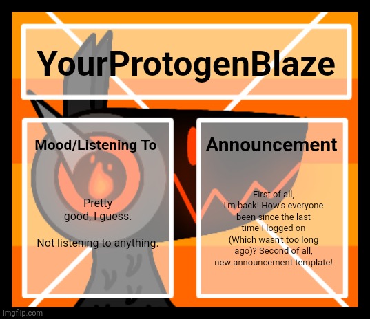 :D | YourProtogenBlaze; Announcement; Mood/Listening To; Pretty good, I guess.
 
Not listening to anything. First of all, I'm back! How's everyone been since the last time I logged on (Which wasn't too long ago)? Second of all, new announcement template! | made w/ Imgflip meme maker