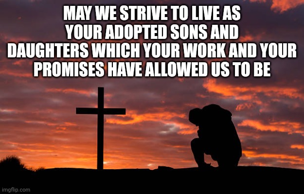 Kneeling before the cross | MAY WE STRIVE TO LIVE AS YOUR ADOPTED SONS AND DAUGHTERS WHICH YOUR WORK AND YOUR PROMISES HAVE ALLOWED US TO BE | image tagged in kneeling before the cross | made w/ Imgflip meme maker