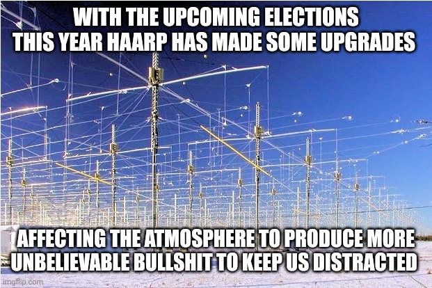 Haarp meme | WITH THE UPCOMING ELECTIONS THIS YEAR HAARP HAS MADE SOME UPGRADES; AFFECTING THE ATMOSPHERE TO PRODUCE MORE UNBELIEVABLE BULLSHIT TO KEEP US DISTRACTED | image tagged in funny memes | made w/ Imgflip meme maker