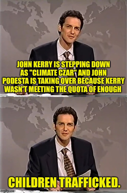 WEEKEND UPDATE WITH NORM | JOHN KERRY IS STEPPING DOWN AS "CLIMATE CZAR" AND JOHN PODESTA IS TAKING OVER BECAUSE KERRY WASN'T MEETING THE QUOTA OF ENOUGH; CHILDREN TRAFFICKED. | image tagged in weekend update with norm,democrats,pedophiles | made w/ Imgflip meme maker