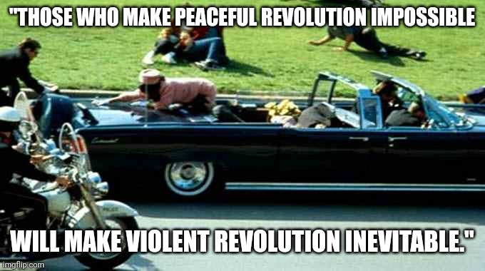 Quote by JFK, who was murdered by the industrial military complex | "THOSE WHO MAKE PEACEFUL REVOLUTION IMPOSSIBLE; WILL MAKE VIOLENT REVOLUTION INEVITABLE." | image tagged in jfk kennedy assassination zapruder film,new world order,communism socialism | made w/ Imgflip meme maker