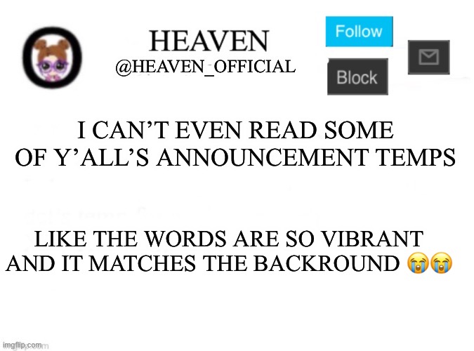 Fix your guys temps | I CAN’T EVEN READ SOME OF Y’ALL’S ANNOUNCEMENT TEMPS; LIKE THE WORDS ARE SO VIBRANT AND IT MATCHES THE BACKROUND 😭😭 | image tagged in heaven s template | made w/ Imgflip meme maker