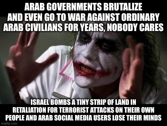 Joker Everyone Loses Their Minds | ARAB GOVERNMENTS BRUTALIZE AND EVEN GO TO WAR AGAINST ORDINARY ARAB CIVILIANS FOR YEARS, NOBODY CARES; ISRAEL BOMBS A TINY STRIP OF LAND IN RETALIATION FOR TERRORIST ATTACKS ON THEIR OWN PEOPLE AND ARAB SOCIAL MEDIA USERS LOSE THEIR MINDS | image tagged in joker everyone loses their minds | made w/ Imgflip meme maker
