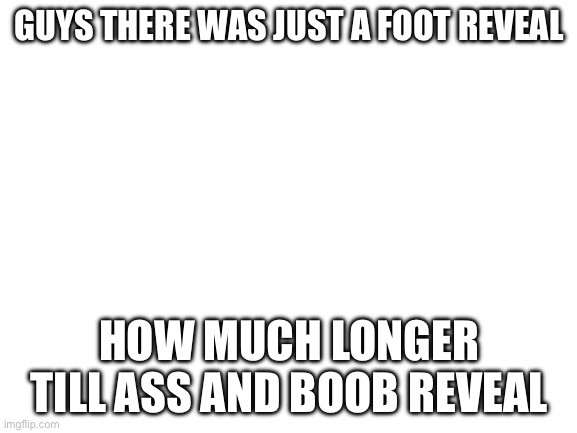This is a refrence | GUYS THERE WAS JUST A FOOT REVEAL; HOW MUCH LONGER TILL ASS AND BOOB REVEAL | image tagged in blank white template | made w/ Imgflip meme maker