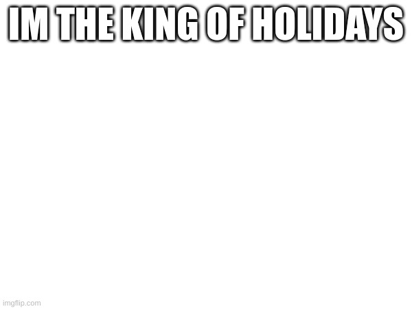 m | IM THE KING OF HOLIDAYS | image tagged in m | made w/ Imgflip meme maker